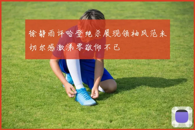 徐静雨评哈登绝杀展现领袖风范米切尔感激涕零敬仰不已