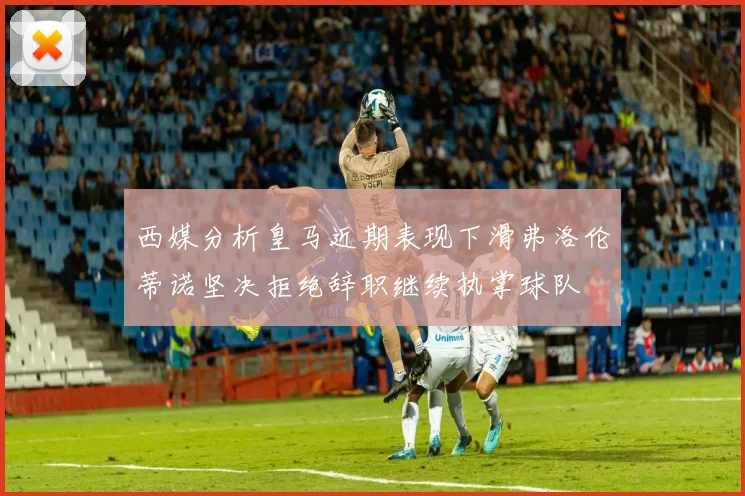 西媒分析皇马近期表现下滑弗洛伦蒂诺坚决拒绝辞职继续执掌球队