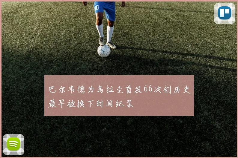 巴尔韦德为乌拉圭首发66次创历史最早被换下时间纪录