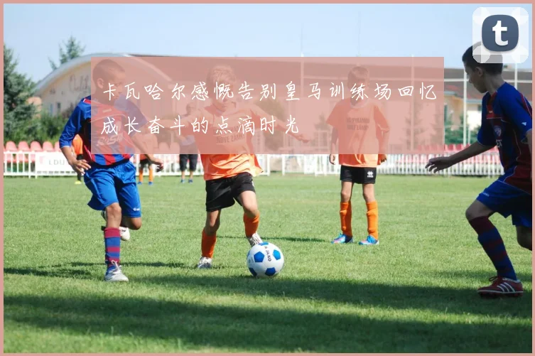 卡瓦哈尔感慨告别皇马训练场回忆成长奋斗的点滴时光