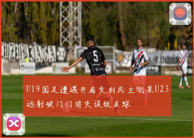 U19国足遭遇开局失利民主刚果U23远射破门门将失误致丢球