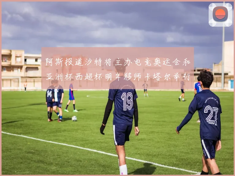 阿斯报道沙特将主办电竞奥运会和亚洲杯西超杯明年移师卡塔尔举行