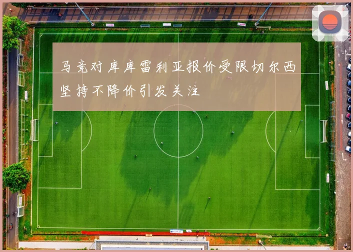 马竞对库库雷利亚报价受限切尔西坚持不降价引发关注