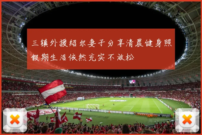 三镇外援绍尔妻子分享清晨健身照假期生活依然充实不放松