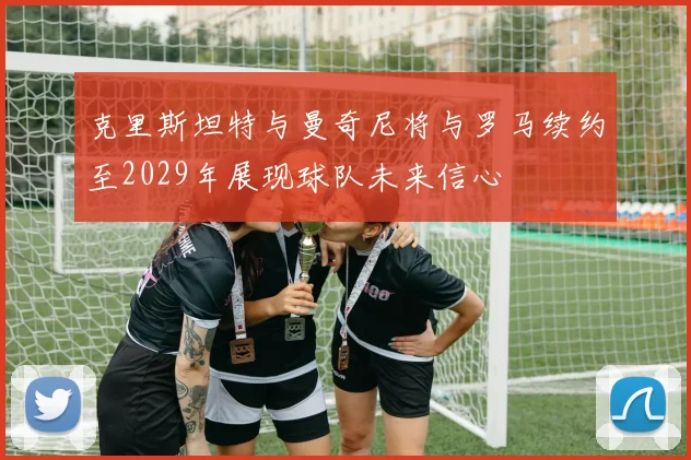 克里斯坦特与曼奇尼将与罗马续约至2029年展现球队未来信心