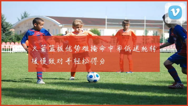 火箭篮板优势难掩命中率低迷轮转缓慢致对手轻松得分