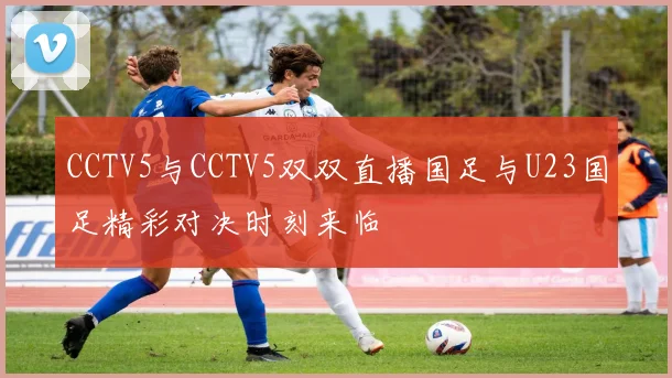 CCTV5与CCTV5双双直播国足与U23国足精彩对决时刻来临