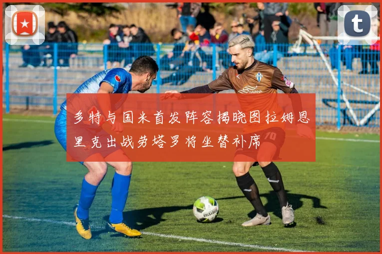 多特与国米首发阵容揭晓图拉姆恩里克出战劳塔罗将坐替补席
