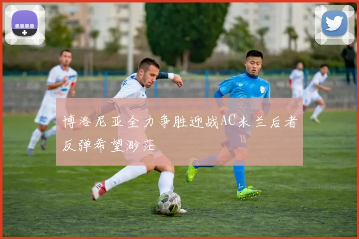 博洛尼亚全力争胜迎战AC米兰后者反弹希望渺茫
